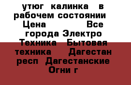 утюг -калинка , в рабочем состоянии › Цена ­ 15 000 - Все города Электро-Техника » Бытовая техника   . Дагестан респ.,Дагестанские Огни г.